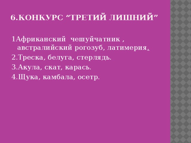 6.Конкурс “Третий лишний”   1Африканский чешуйчатник , австралийский рогозуб, латимерия . 2.Треска, белуга, стерлядь. 3.Акула, скат, карась. 4.Щука, камбала, осетр. 