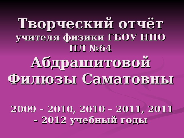 Творческий отчёт  учителя физики ГБОУ НПО ПЛ №64  Абдрашитовой Филюзы Саматовны  2009 – 2010, 2010 – 2011, 2011 – 2012 учебный годы 