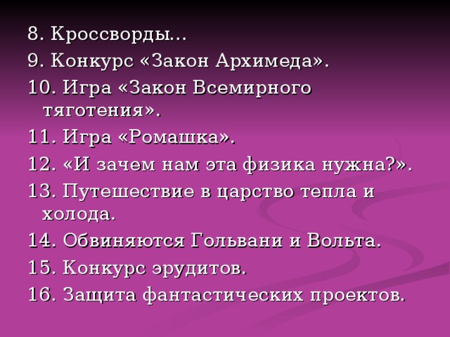 8. Кроссворды… 9. Конкурс «Закон Архимеда». 10. Игра «Закон Всемирного тяготения». 11. Игра «Ромашка». 12. «И зачем нам эта физика нужна?». 13. Путешествие в царство тепла и холода. 14. Обвиняются Гольвани и Вольта. 15. Конкурс эрудитов. 16. Защита фантастических проектов. 