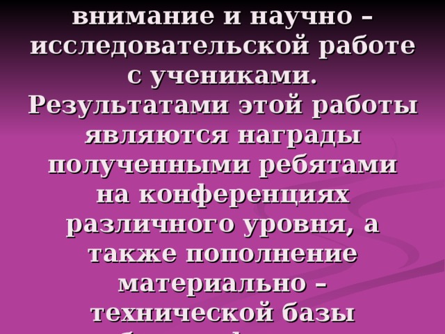 Стараюсь уделить внимание и научно – исследовательской работе с учениками.  Результатами этой работы являются награды полученными ребятами на конференциях различного уровня, а также пополнение материально – технической базы кабинета физики… 