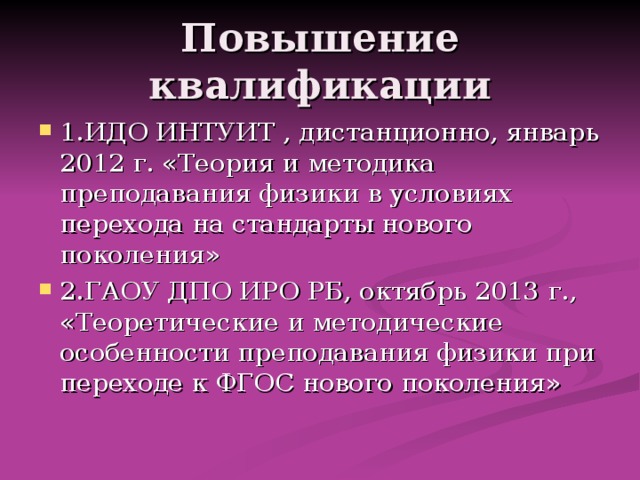 Повышение квалификации 1.ИДО ИНТУИТ , дистанционно, январь 2012 г. «Теория и методика преподавания физики в условиях перехода на стандарты нового поколения» 2.ГАОУ ДПО ИРО РБ, октябрь 2013 г., «Теоретические и методические особенности преподавания физики при переходе к ФГОС нового поколения» 