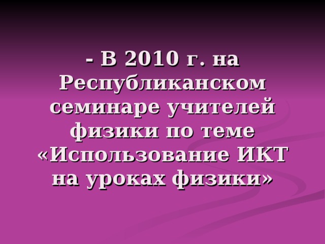 - В 2010 г. на Республиканском семинаре учителей физики по теме «Использование ИКТ на уроках физики» 