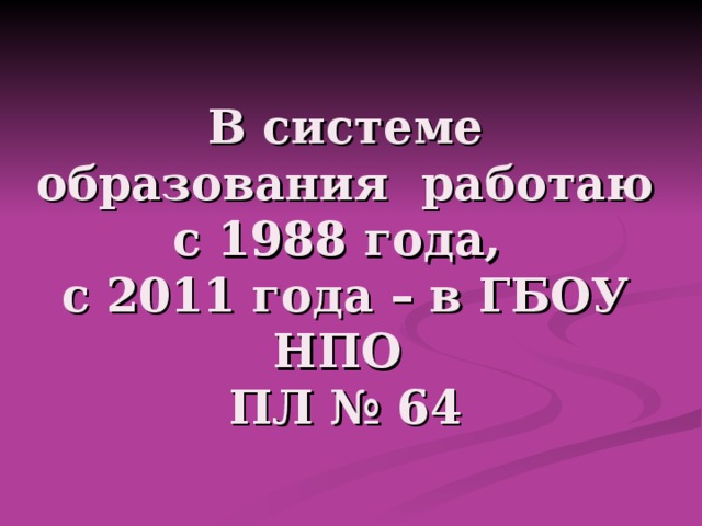 В системе образования работаю с 1988 года,  с 2011 года – в ГБОУ НПО  ПЛ № 64 