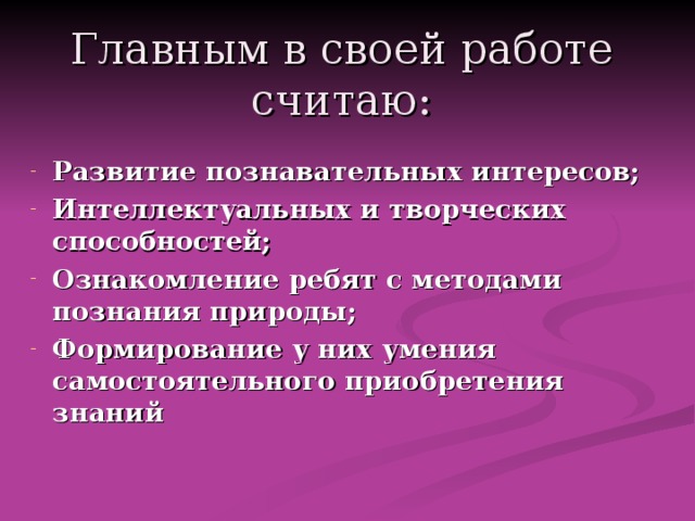 Главным в своей работе считаю: Развитие познавательных интересов; Интеллектуальных и творческих способностей; Ознакомление ребят с методами познания природы; Формирование у них умения самостоятельного приобретения знаний 