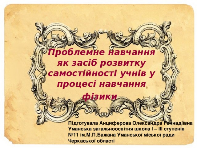 Проблемне навчання як засіб розвитку самостійності учнів у процесі навчання фізики  П ідготувала Анциферова Олександра Геннадіївна Уманська загальноосвітня школа І – ІІІ ступенів №11 ім.М.П.Бажана Уманської міської ради Черкаської області  