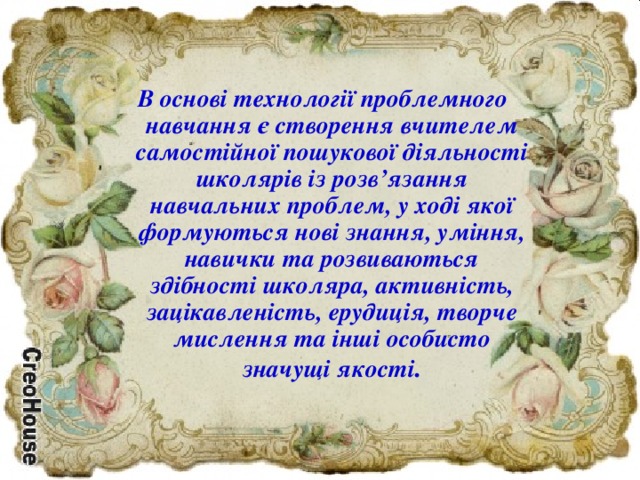 В основі технології проблемного навчання є створення вчителем самостійної пошукової діяльності школярів із розв’язання навчальних проблем, у ході якої формуються нові знання, уміння, навички та розвиваються здібності школяра, активність, зацікавленість, ерудиція, творче мислення та інші особисто значущі якості .  