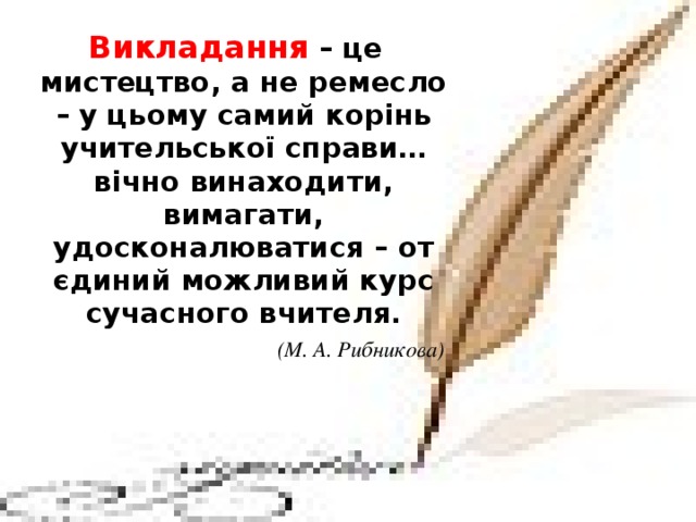 Викладання – це мистецтво, а не ремесло – у цьому самий корінь учительської справи… вічно винаходити, вимагати, удосконалюватися – от єдиний можливий курс сучасного вчителя.  (М. А. Рибникова)   