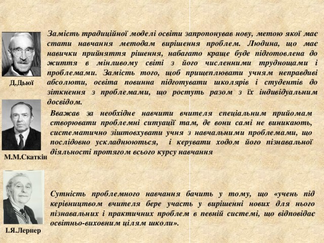 Замість традиційної моделі освіти запропонував нову, метою якої має стати навчання методам вирішення проблем. Людина, що має навички прийняття рішення, набагато краще буде підготовлена до життя в мінливому світі з його численними труднощами і проблемами. Замість того, щоб прищеплювати учням неправдиві абсолюти, освіта повинна підготувати школярів і студентів до зіткнення з проблемами, що ростуть разом з їх індивідуальним досвідом. Д.Дьюї Вважав за необхідне навчити вчителя спеціальним прийомам створювати проблемні ситуації там, де вони самі не виникають, систематично зіштовхувати учня з навчальними проблемами, що послідовно ускладнюються, і керувати ходом його пізнавальної діяльності протягом всього курсу навчання М.М.Скаткін Сутність проблемного навчання бачить у тому, що «учень під керівництвом вчителя бере участь у вирішенні нових для нього пізнавальних і практичних проблем в певній системі, що відповідає освітньо-виховним цілям школи». І.Я.Лернер 