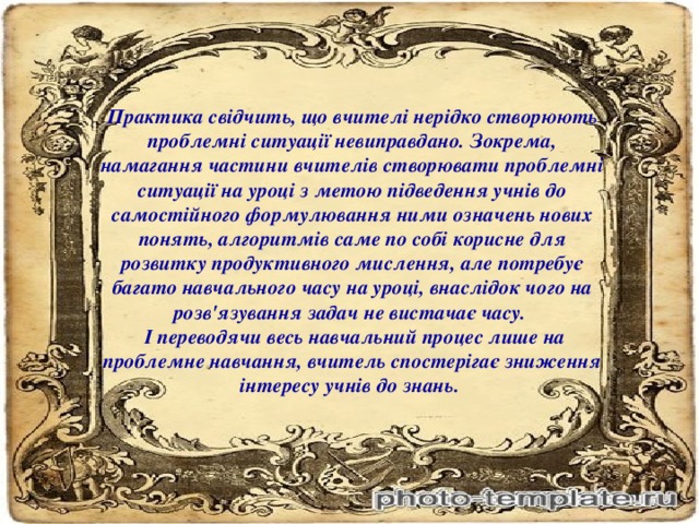 Практика свідчить, що вчителі нерідко створюють проблемні ситуації невиправдано. Зокрема, намагання частини вчителів створювати проблемні ситуації на уроці з метою підведення учнів до самостійного формулювання ними означень нових понять, алгоритмів саме по собі корисне для розвитку продуктивного мислення, але потребує багато навчального часу на уроці, внаслідок чого на розв'язування задач не вистачає часу.  І переводячи весь навчальний процес лише на проблемне навчання, вчитель спостерігає зниження інтересу учнів до знань.  