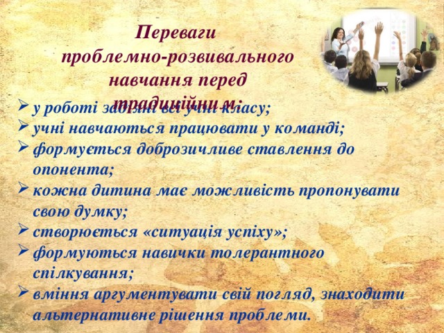 Переваги проблемно-розвивального навчання перед традиційним: у роботі задіяні всі учні класу; учні навчаються працювати у команді; формується доброзичливе ставлення до опонента; кожна дитина має можливість пропонувати свою думку; створюється «ситуація успіху»; формуються навички толерантного спілкування; вміння аргументувати свій погляд, знаходити альтернативне рішення проблеми. 