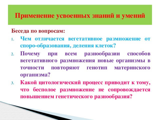 Применение усвоенных знаний и умений Беседа по вопросам: Чем отличается вегетативное размножение от споро-образования, деления клеток? Почему при всем разнообразии способов вегетативного размножения новые организмы в точности повторяют генотип материнского организма? Какой цитологический процесс приводит к тому, что бесполое размножение не сопровождается повышением генетического разнообразия? 