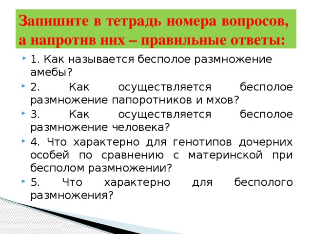 Запишите в тетрадь номера вопросов,  а напротив них – правильные ответы: 1. Как называется бесполое размножение амебы? 2. Как осуществляется бесполое размножение папоротников и мхов? 3. Как осуществляется бесполое размножение человека? 4. Что характерно для генотипов дочерних особей по сравнению с материнской при бесполом размножении? 5. Что характерно для бесполого размножения? 