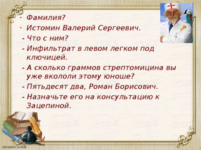 Фамилия? Истомин Валерий Сергеевич.  - Что с ним?  - Инфильтрат в левом легком под ключицей.  - А сколько граммов стрептомицина вы уже вкололи этому юноше?  - Пятьдесят два, Роман Борисович.  - Назначьте его на консультацию к Зацепиной. 