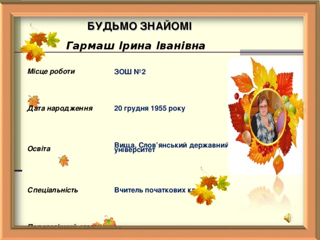 БУДЬМО  ЗНАЙОМІ Гармаш Ірина Іванівна Місце роботи ЗОШ №2 Дата народження 20 грудня 1955 року Освіта Вища, Слов ’ янський державний університет Спеціальність Вчитель початкових класів Педагогічний стаж  38 років Кваліфікаційна категорія І категорія    