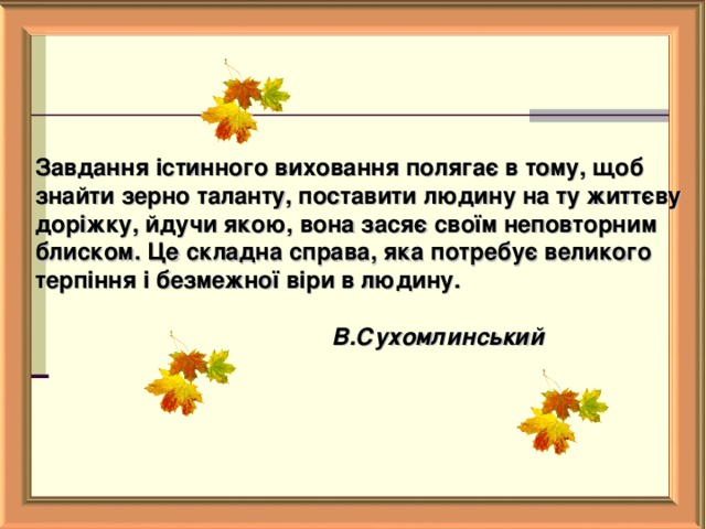   Завдання істинного виховання полягає в тому, щоб знайти зерно таланту, поставити людину на ту життєву доріжку, йдучи якою, вона засяє своїм неповторним блиском. Це складна справа, яка потребує великого терпіння і безмежної віри в людину.     В.Сухомлинський    