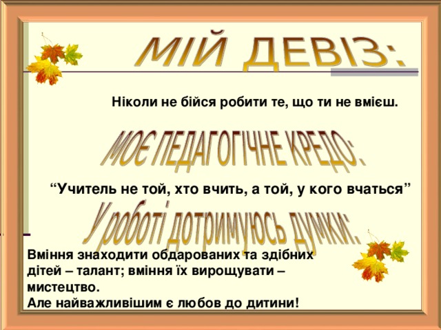   Ніколи не бійся робити те, що ти не вмієш.  “ Учитель не той, хто вчить, а той, у кого вчаться”  Вміння знаходити обдарованих та здібних дітей – талант; вміння їх вирощувати – мистецтво. Але найважливішим є любов до дитини!    