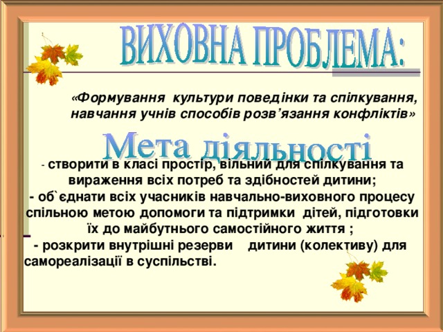 «Формування культури поведінки та спілкування, навчання учнів способів розв’язання конфліктів»   - створити в класі простір, вільний для спілкування та вираження всіх потреб та здібностей дитини; - об ` єднати всіх учасників навчально-виховного процесу спільною метою допомоги та підтримки дітей, підготовки їх до майбутнього самостійного життя ; - розкрити внутрішні резерви дитини (колективу) для самореалізації в суспільстві.    