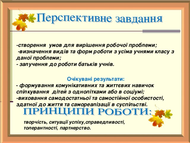 -створення умов для вирішення робочої проблеми;  -визначення видів та форм роботи з усіма учнями класу з даної проблеми; - залучення до роботи батьків учнів.  Очікувані результати: - формування комунікативних та життєвих навичок спілкування дітей з однолітками або в соціумі; -виховання самодостатньої та самостійної особистості, здатної до життя та самореалізації в суспільстві.  творчість, ситуації успіху,справедливості, толерантності, партнерство.   