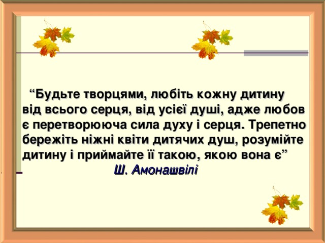    “ Будьте творцями, любіть кожну дитину від всього серця, від усієї душі, адже любов є перетворююча сила духу і серця. Трепетно бережіть ніжні квіти дитячих душ, розумійте дитину і приймайте її такою, якою вона є”                            Ш. Амонашвілі   