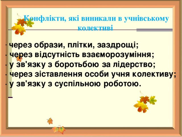  Конфлікти, які виникали в учнівському колективі · через образи, плітки, заздрощі; · через відсутність взаєморозуміння; · у зв'язку з боротьбою за лідерство; · через зіставлення особи учня колективу; · у зв'язку з суспільною роботою.     