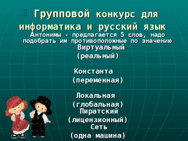  Групповой  конкурс для  информатика и русский язык   А нтонимы - предлагается 5 слов, надо подобрать им противоположные по значению  Виртуальный  (реальный)   Константа  (переменная)   Локальная  (глобальная)  Пиратский  (лицензионный)  Сеть  (одна машина) 
