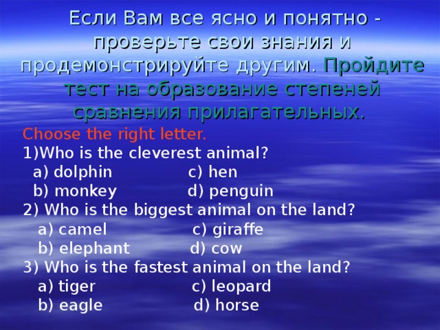  Если Вам все ясно и понятно - проверьте свои знания и продемонстрируйте другим. Пройдите тест на образование степеней сравнения прилагательных.    Choose the right letter. Who is the cleverest animal?  a) dolphin c) hen  b) monkey d) penguin 2) Who is the biggest animal on the land?  a) camel c) giraffe  b) elephant d) cow 3) Who is the fastest animal on the land?  a) tiger c) leopard  b) eagle d) horse 