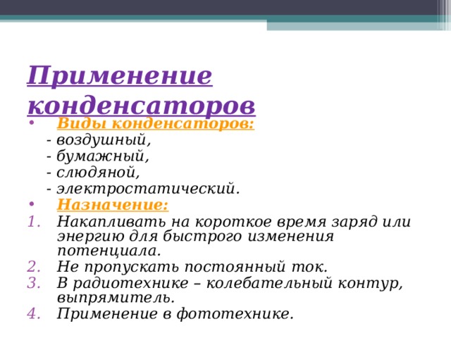 Применение конденсаторов  Виды конденсаторов:  - воздушный,  - бумажный,  - слюдяной,  - электростатический. Назначение: Накапливать на короткое время заряд или энергию для быстрого изменения потенциала. Не пропускать постоянный ток. В радиотехнике – колебательный контур, выпрямитель. Применение в фототехнике. 