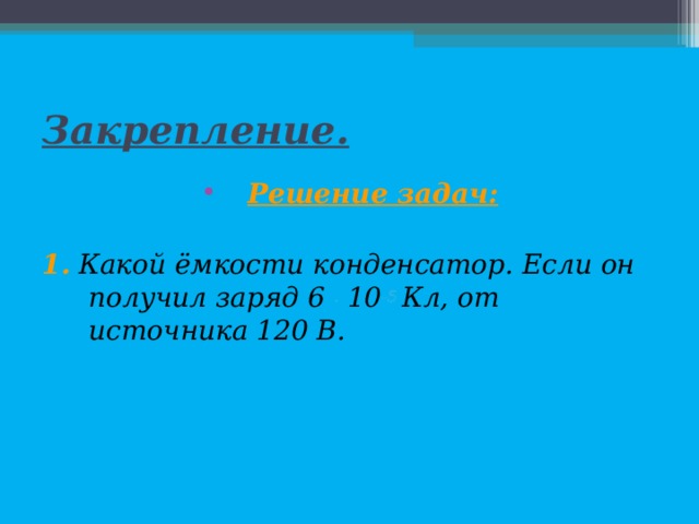 Закрепление. Решение задач:  1. Какой ёмкости конденсатор. Если он получил заряд 6 . 10 -5 Кл, от источника 120 В.  