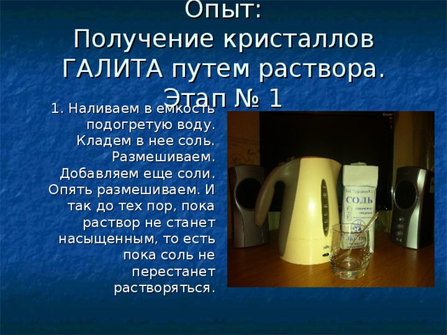 Опыт: Получение кристаллов ГАЛИТА путем раствора. Этап № 1 1. Наливаем в емкость подогретую воду. Кладем в нее соль. Размешиваем. Добавляем еще соли.</p><p> Опять размешиваем. И так до тех пор, пока раствор не станет насыщенным, то есть пока соль не перестанет растворяться. 