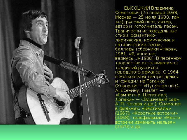  ВЫСОЦКИЙ Владимир Семенович (25 января 1938, Москва — 25 июля 1980, там же), русский поэт, актер, автор и исполнитель песен. Трагически-исповедальные стихи, романтико-лирические, комические и сатирические песни, баллады (сборники «Нерв», 1981, «Я, конечно, вернусь...» 1988). В песенном творчестве отталкивался от традиций русского городского романса. С 1964 в Московском театре драмы и комедии на Таганке (Хлопуша — «Пугачев» по С. А. Есенину; Гамлет — «Гамлет» У. Шекспира; Лопахин — «Вишневый сад» А. П. Чехова и др.). Снимался в фильмах: «Вертикаль» (1967), «Короткие встречи» (1968), телефильмах «Место встречи изменить нельзя» (1979) и др. 