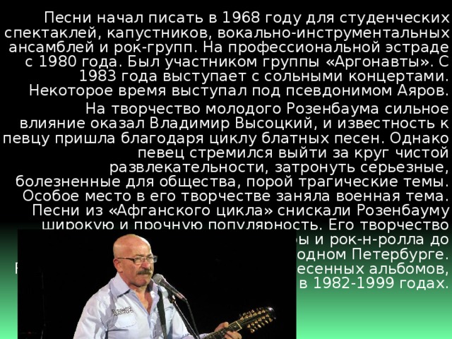  Песни начал писать в 1968 году для студенческих спектаклей, капустников, вокально-инструментальных ансамблей и рок-групп. На профессиональной эстраде с 1980 года. Был участником группы «Аргонавты». С 1983 года выступает с сольными концертами. Некоторое время выступал под псевдонимом Аяров.  На творчество молодого Розенбаума сильное влияние оказал Владимир Высоцкий, и известность к певцу пришла благодаря циклу блатных песен. Однако певец стремился выйти за круг чистой развлекательности, затронуть серьезные, болезненные для общества, порой трагические темы. Особое место в его творчестве заняла военная тема. Песни из «Афганского цикла» снискали Розенбауму широкую и прочную популярность. Его творчество очень разнообразно: от фолк-оперы и рок-н-ролла до лирических песен и песен о родном Петербурге. Розенбаум автор более двадцати песенных альбомов, записанных в 1982-1999 годах. 
