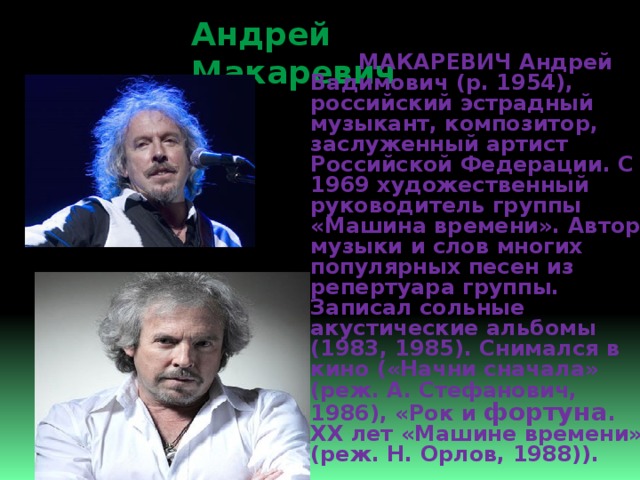 Андрей Макаревич  МАКАРЕВИЧ Андрей Вадимович (р. 1954), российский эстрадный музыкант, композитор, заслуженный артист Российской Федерации. С 1969 художественный руководитель группы «Машина времени». Автор музыки и слов многих популярных песен из репертуара группы. Записал сольные акустические альбомы (1983, 1985). Снимался в кино («Начни сначала» (реж. А. Стефанович, 1986), «Рок и фортуна . ХХ лет «Машине времени» (реж. Н. Орлов, 1988)). 