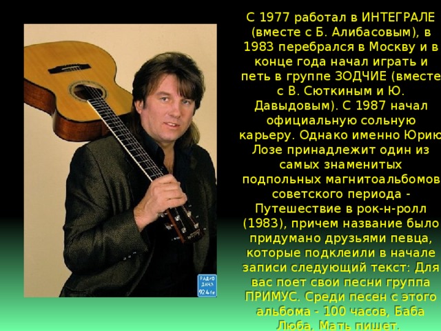 С 1977 работал в ИНТЕГРАЛЕ (вместе с Б. Алибасовым), в 1983 перебрался в Москву и в конце года начал играть и петь в группе ЗОДЧИЕ (вместе с В. Сюткиным и Ю. Давыдовым). С 1987 начал официальную сольную карьеру. Однако именно Юрию Лозе принадлежит один из самых знаменитых подпольных магнитоальбомов советского периода - Путешествие в рок-н-ролл (1983), причем название было придумано друзьями певца, которые подклеили в начале записи следующий текст: Для вас поет свои песни группа ПРИМУС. Среди песен с этого альбома - 100 часов, Баба Люба, Мать пишет. 