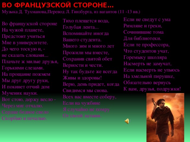 ВО ФРАНЦУЗСКОЙ СТОРОНЕ…  Музыка Д. Тухманова,Перевод Л. Гинзбурга, из вагантов (11 -13 вв.)   Во французской стороне  На чужой планете,  Предстоит учиться  Мне в университете.  До чего тоскую и, -  не сказать словами...  Плачьте ж милые друзья,  Горькими слезами.  На прощание пожмем  Мы друг другу руки,  И покинет отчий дом  Мученик науки.  Вот стою, держу весло -  Через миг отчалю.  Сердце бедное свело  Скорбью и печалью.        Если не сведут с ума  Римляне и греки,  Сочинившие тома  Для библиотеки.  Если те профессора,  Что студентов учат,  Горемыку школяра  Насмерть не замучат,  Если насмерть не упьюсь  На хмельной пирушке,  Обязательно вернусь  К вам, друзья, подружки!    Тихо плещется вода,  Голубая лента...  Вспоминайте иногда  Вашего студента.  Много зим и много лет  Прожили мы вместе,  Сохранив святой обет  Верности и чести.  Ну так будьте же всегда  Живы и здоровы!  Верю, день придет, когда  Свидимся мы снова. Всех вас вместе соберу,  Если на чужбине  Я случайно не помру  От своей латыни. 