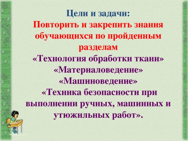 Цели и задачи:  Повторить и закрепить знания обучающихся по пройденным разделам  «Технология обработки ткани»  «Материаловедение»  «Машиноведение»  «Техника безопасности при выполнении ручных, машинных и утюжильных работ». http://aida.ucoz.ru 