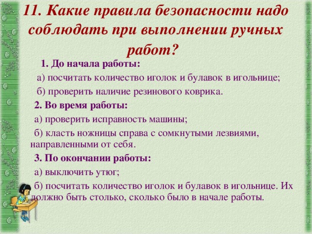 11. Какие правила безопасности надо соблюдать при выполнении ручных работ?   1. До начала работы:  а) посчитать количество иголок и булавок в игольнице;  б) проверить наличие резинового коврика.  2. Во время работы:  а) проверить исправность машины;  б) класть ножницы справа с сомкнутыми лезвиями, направленными от себя.  3. По окончании работы:  а) выключить утюг;  б) посчитать количество иголок и булавок в игольнице. Их должно быть столько, сколько было  в начале работы . 