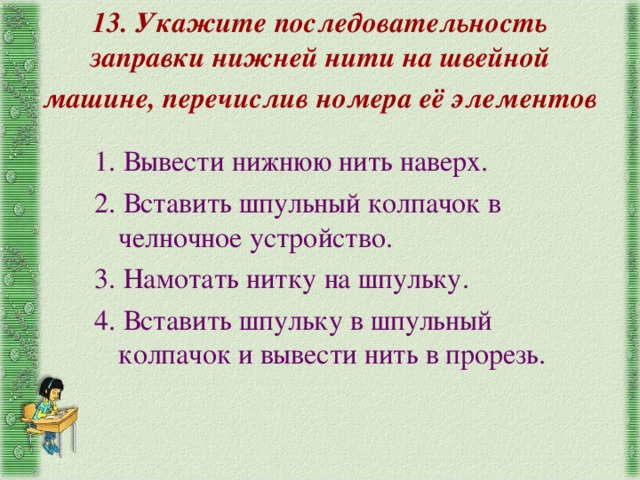 13. Укажите последовательность заправки нижней нити на швейной машине, перечислив номера её элементов 1. Вывести нижнюю нить наверх. 2. Вставить шпульный колпачок в челночное устройство. 3. Намотать нитку на шпульку. 4. Вставить шпульку в шпульный колпачок и вывести нить в прорезь. 