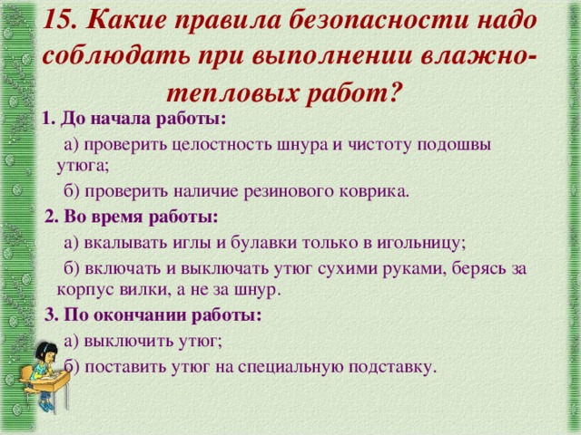 15. Какие правила безопасности надо соблюдать при выполнении влажно-тепловых работ? 1. До начала работы: а) проверить целостность шнура и чистоту подошвы утюга; б) проверить наличие резинового коврика. 2. Во время работы: а) вкалывать иглы и булавки только в игольницу; б) включать и выключать утюг сухими руками, берясь за корпус вилки, а не за шнур. 3. По окончании работы: а) выключить утюг; б) поставить утюг на специальную подставку. 