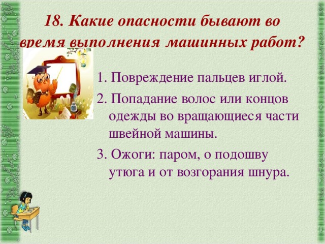 18. Какие опасности бывают во время выполнения машинных работ?  1. Повреждение пальцев иглой. 2. Попадание волос или концов одежды во вращающиеся части швейной машины. 3. Ожоги: паром, о подошву утюга и от возгорания шнура. 