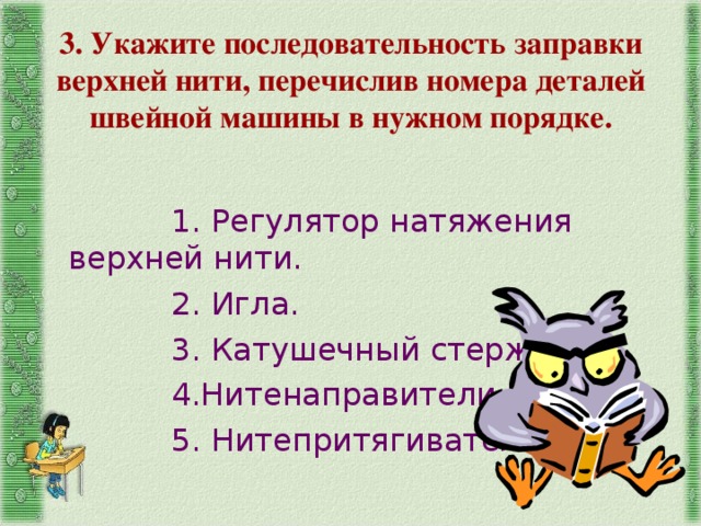 3. Укажите последовательность заправки верхней нити, перечислив номера деталей швейной машины в нужном порядке. 1. Регулятор натяжения верхней нити. 2. Игла. 3. Катушечный стержень. 4.Нитенаправители. 5. Нитепритягиватель. 