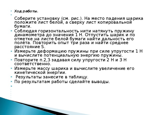 Ход работы.  Соберите установку (см. рис.). На место падения шарика положите лист белой, а сверху лист копировальной бумаги. Соблюдая горизонтальность нити натянуть пружину динамометра до значения 1 Н. Отпустить шарик и по отметке на листе белой бумаги найти дальность его полёта. Повторить опыт три раза и найти среднее расстояние S . Измерьте деформацию пружины при силе упругости 1 Н и вычислите потенциальную энергию пружины. Повторите п.2,3 задавая силу упругости 2 Н и З Н соответственно. Измерьте массу шарика и вычислите увеличение его кинетической энергии.  Результаты занесите в таблицу. По результатам работы сделайте выводы.                