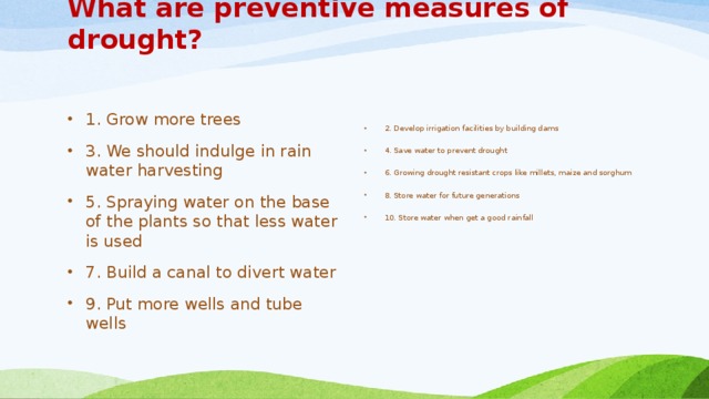 What are preventive measures of drought? 1. Grow more trees 3. We should indulge in rain water harvesting 5. Spraying water on the base of the plants so that less water is used 7. Build a canal to divert water 9. Put more wells and tube wells 2. Develop irrigation facilities by building dams 4. Save water to prevent drought 6. Growing drought resistant crops like millets, maize and sorghum 8. Store water for future generations 10. Store water when get a good rainfall