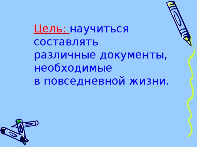 Цель: научиться составлять  различные документы, необходимые  в повседневной жизни. 