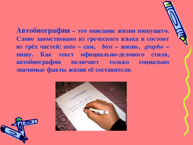 Автобиография – это описание жизни пишущего. Слово заимствовано из греческого языка и состоит из трёх частей: auto – сам, bios – жизнь, grapho  – пишу. Как текст официально-делового стиля, автобиография включает только социально значимые факты жизни её составителя. 