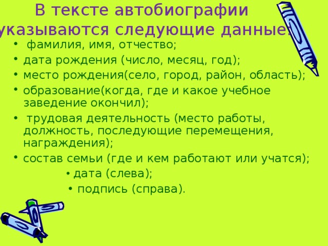 В тексте автобиографии  указываются следующие данные:     фамилия, имя, отчество; дата рождения (число, месяц, год); место рождения(село, город, район, область); образование(когда, где и какое учебное заведение окончил); • трудовая деятельность (место работы, должность, последующие перемещения, награждения); состав семьи (где и кем работают или учатся);  • дата (слева); • подпись (справа).  