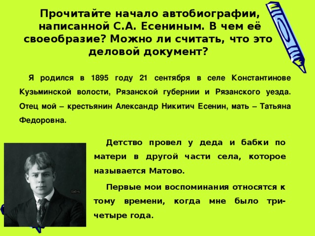  Прочитайте начало автобиографии, написанной С.А. Есениным. В чем её своеобразие? Можно ли считать, что это деловой документ?  Я родился в 1895 году 21 сентября в селе Константинове Кузьминской волости, Рязанской губернии и Рязанского уезда. Отец мой – крестьянин Александр Никитич Есенин, мать – Татьяна Федоровна. Детство провел у деда и бабки по матери в другой части села, которое называется Матово. Первые мои воспоминания относятся к тому времени, когда мне было три-четыре года. 