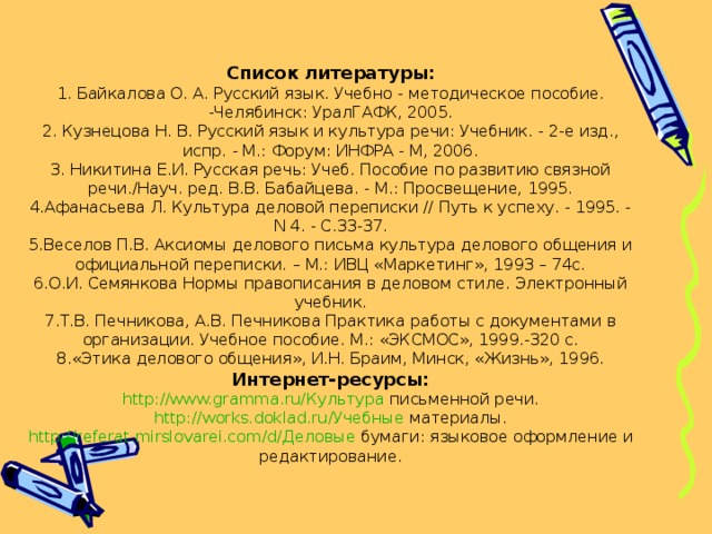 Список литературы: 1. Байкалова О. А. Русский язык. Учебно - методическое пособие. -Челябинск: УралГАФК, 2005. 2. Кузнецова Н. В. Русский язык и культура речи: Учебник. - 2-е изд., испр. - М.: Форум: ИНФРА - М, 2006. 3. Никитина Е.И. Русская речь: Учеб. Пособие по развитию связной речи./Науч. ред. В.В. Бабайцева. - М.: Просвещение, 1995. 4.Афанасьева Л. Культура деловой переписки // Путь к успеху. - 1995. - N 4. - С.33-37. 5.Веселов П.В. Аксиомы делового письма культура делового общения и официальной переписки. – М.: ИВЦ «Маркетинг», 1993 – 74с. 6.О.И. Семянкова Нормы правописания в деловом стиле. Электронный учебник. 7.Т.В. Печникова, А.В. Печникова Практика работы с документами в организации. Учебное пособие. М.: «ЭКСМОС», 1999.-320 с. 8.«Этика делового общения», И.Н. Браим, Минск, «Жизнь», 1996. Интернет-ресурсы: http :// www.gramma.ru /Культура письменной речи. http :// works.doklad.ru /Учебные материалы. http :// referat.mirslovarei.com /d/Деловые бумаги: языковое оформление и редактирование. 