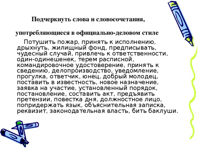 Подчеркнуть слова и словосочетания,  употребляющиеся в официально-деловом стиле Потушить пожар, принять к исполнению, дрыхнуть, жилищный фонд, предписывать, чудесный случай, привлечь к ответственности, один-одинешенек, терем расписной, командировочное удостоверение, принять к сведению, делопроизводство, уведомление, прогулка, ответчик, юнец, добрый молодец, поставить в известность, новое назначение, заявка на участие, установленный порядок, постановление, составить акт, предъявить претензии, повестка дня, должностное лицо, попридержать язык, объяснительная записка, реквизит, законодательная власть, бить баклуши. 