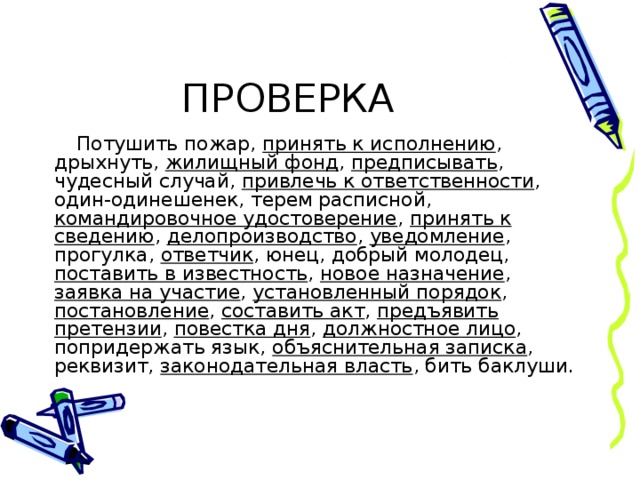 Потушить пожар, принять к исполнению , дрыхнуть, жилищный фонд , предписывать , чудесный случай, привлечь к ответственности , один-одинешенек, терем расписной, командировочное удостоверение , принять к сведению , делопроизводство , уведомление , прогулка, ответчик , юнец, добрый молодец, поставить в известность , новое назначение , заявка на участие , установленный порядок , постановление , составить акт , предъявить претензии , повестка дня , должностное лицо , попридержать язык, объяснительная записка , реквизит, законодательная власть , бить баклуши. 