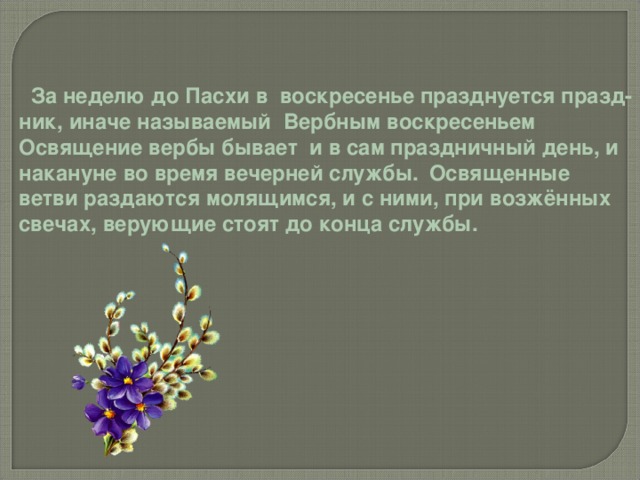  За неделю до Пасхи в воскресенье празднуется празд- ник, иначе называемый Вербным воскресеньем Освящение вербы бывает и в сам праздничный день, и накануне во время вечерней службы.  Освященные ветви раздаются молящимся, и с ними, при возжённых свечах, верующие стоят до конца службы. 